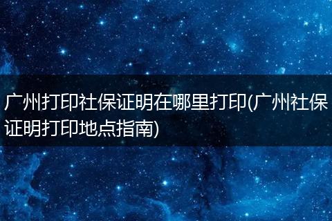 广州打印社保证明在哪里打印(广州社保证明打印地点指南)