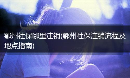 鄂州社保哪里注销(鄂州社保注销流程及地点指南)