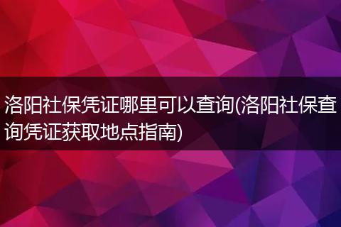 洛阳社保凭证哪里可以查询(洛阳社保查询凭证获取地点指南)