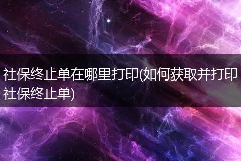 社保终止单在哪里打印(如何获取并打印社保终止单)