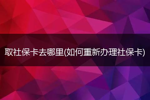 取社保卡去哪里(如何重新办理社保卡)