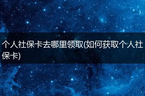 个人社保卡去哪里领取(如何获取个人社保卡)