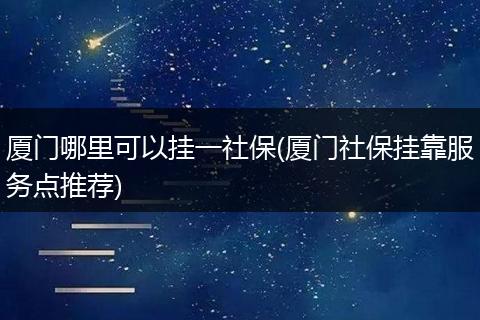 厦门哪里可以挂一社保(厦门社保挂靠服务点推荐)