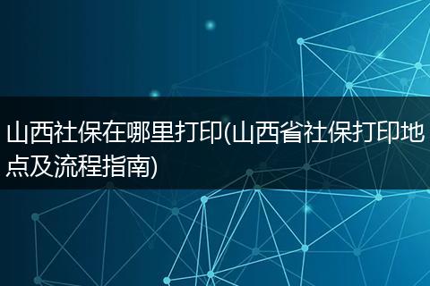 山西社保在哪里打印(山西省社保打印地点及流程指南)