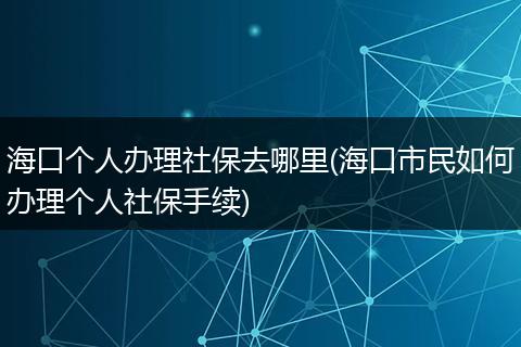海口个人办理社保去哪里(海口市民如何办理个人社保手续)