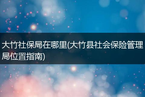 大竹社保局在哪里(大竹县社会保险管理局位置指南)
