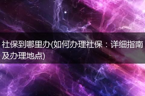 社保到哪里办(如何办理社保：详细指南及办理地点)