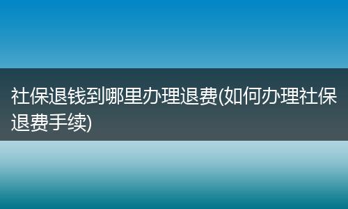 社保退钱到哪里办理退费(如何办理社保退费手续)