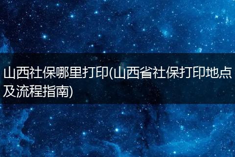 山西社保哪里打印(山西省社保打印地点及流程指南)