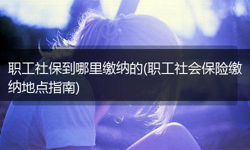 职工社保到哪里缴纳的(职工社会保险缴纳地点指南)