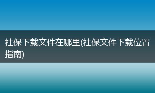 社保下载文件在哪里(社保文件下载位置指南)