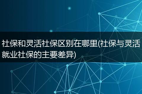 社保和灵活社保区别在哪里(社保与灵活就业社保的主要差异)