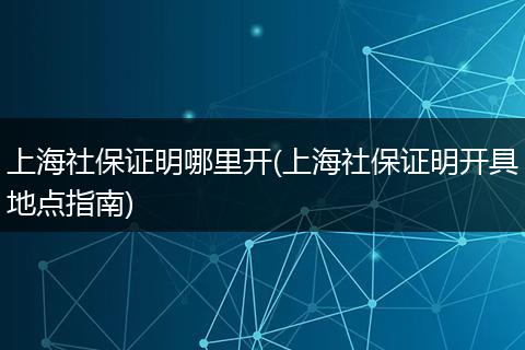 上海社保证明哪里开(上海社保证明开具地点指南)