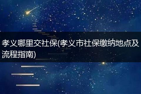 孝义哪里交社保(孝义市社保缴纳地点及流程指南)