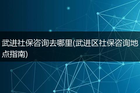 武进社保咨询去哪里(武进区社保咨询地点指南)