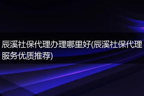 辰溪社保代理办理哪里好(辰溪社保代理服务优质推荐)