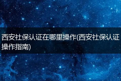 西安社保认证在哪里操作(西安社保认证操作指南)