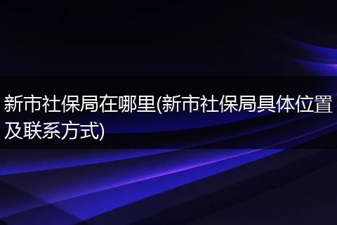新市社保局在哪里(新市社保局具体位置及联系方式)