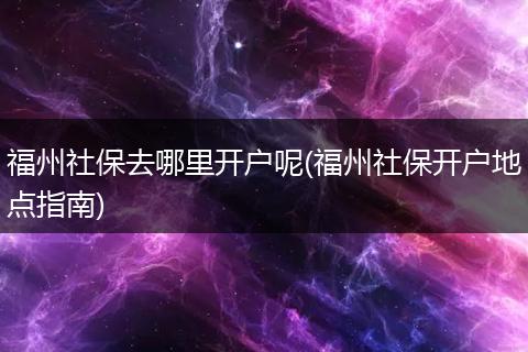 福州社保去哪里开户呢(福州社保开户地点指南)