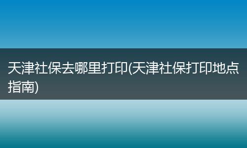 天津社保去哪里打印(天津社保打印地点指南)
