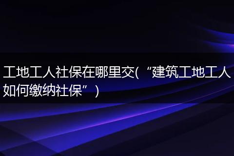 工地工人社保在哪里交(“建筑工地工人如何缴纳社保”)