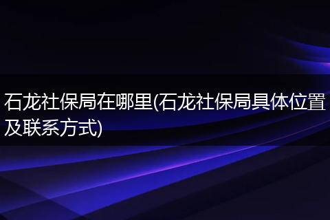 石龙社保局在哪里(石龙社保局具体位置及联系方式)