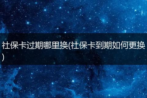 社保卡过期哪里换(社保卡到期如何更换)