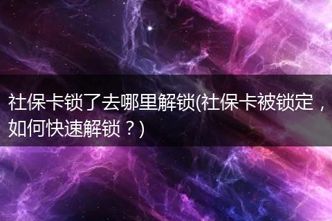 社保卡锁了去哪里解锁(社保卡被锁定，如何快速解锁？)
