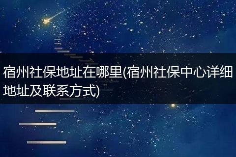 宿州社保地址在哪里(宿州社保中心详细地址及联系方式)