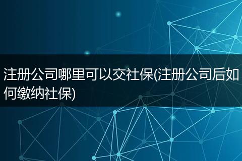 注册公司哪里可以交社保(注册公司后如何缴纳社保)
