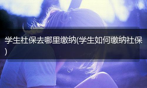 学生社保去哪里缴纳(学生如何缴纳社保)