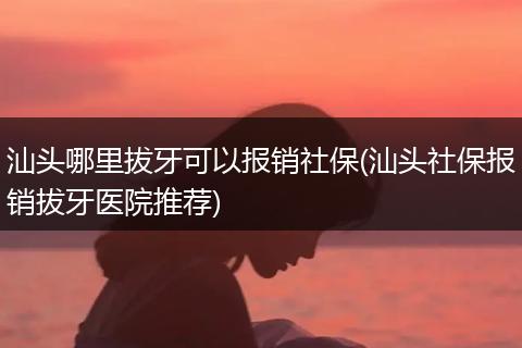 汕头哪里拔牙可以报销社保(汕头社保报销拔牙医院推荐)