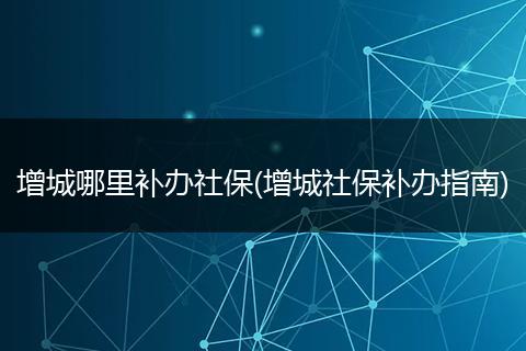增城哪里补办社保(增城社保补办指南)