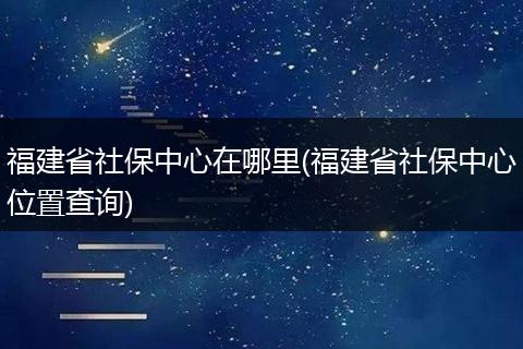 福建省社保中心在哪里(福建省社保中心位置查询)