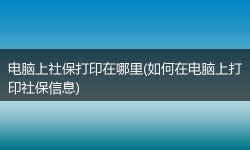 电脑上社保打印在哪里(如何在电脑上打印社保信息)