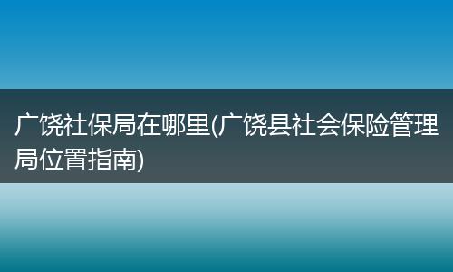 广饶社保局在哪里(广饶县社会保险管理局位置指南)