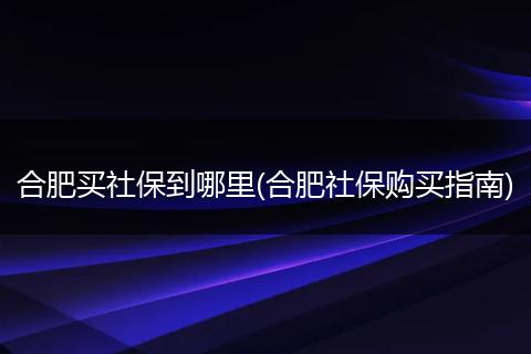 合肥买社保到哪里(合肥社保购买指南)