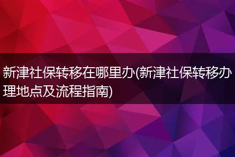 新津社保转移在哪里办(新津社保转移办理地点及流程指南)