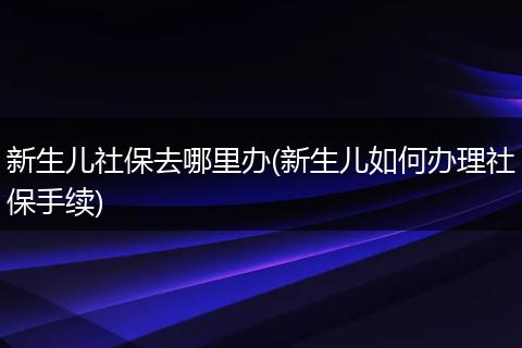 新生儿社保去哪里办(新生儿如何办理社保手续)