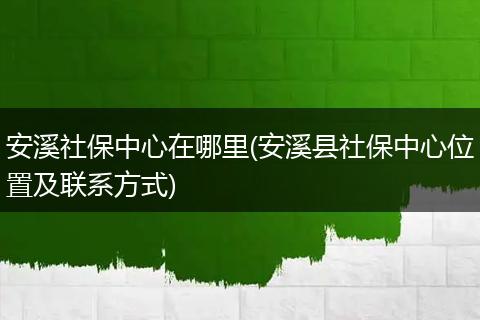 安溪社保中心在哪里(安溪县社保中心位置及联系方式)