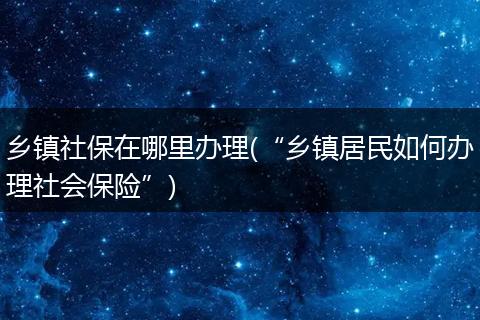 乡镇社保在哪里办理(“乡镇居民如何办理社会保险”)