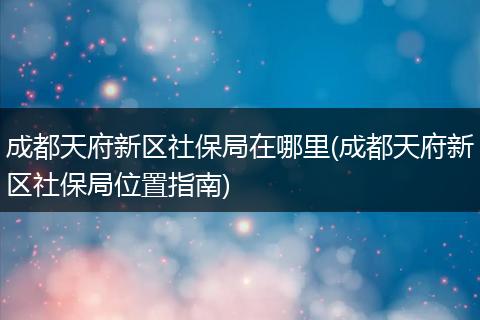 成都天府新区社保局在哪里(成都天府新区社保局位置指南)