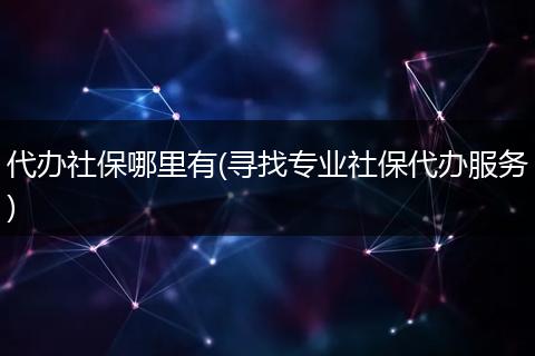 代办社保哪里有(寻找专业社保代办服务)