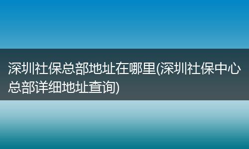 深圳社保总部地址在哪里(深圳社保中心总部详细地址查询)