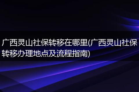 广西灵山社保转移在哪里(广西灵山社保转移办理地点及流程指南)