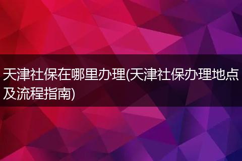 天津社保在哪里办理(天津社保办理地点及流程指南)