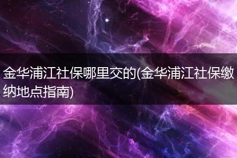 金华浦江社保哪里交的(金华浦江社保缴纳地点指南)