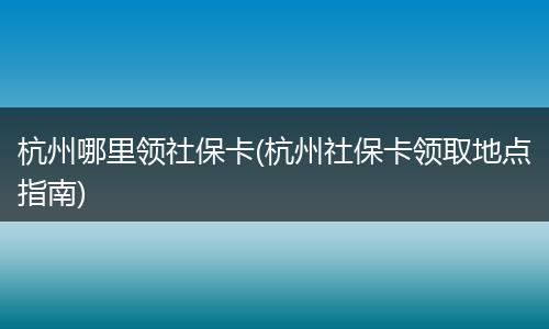 杭州哪里领社保卡(杭州社保卡领取地点指南)