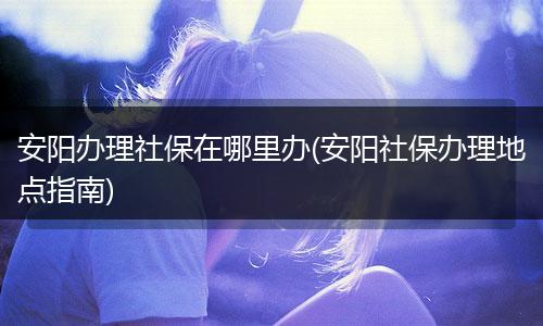安阳办理社保在哪里办(安阳社保办理地点指南)