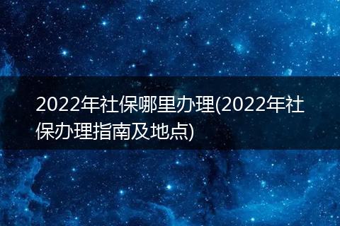 2022年社保哪里办理(2022年社保办理指南及地点)
